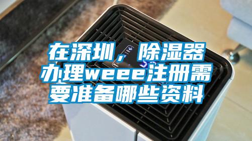 在深圳，除濕器辦理weee注冊需要準備哪些資料